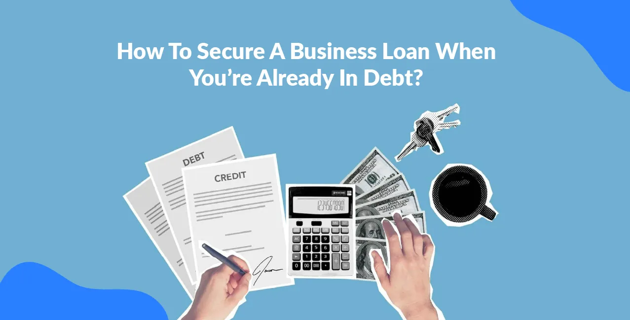 How To Secure A Business Loan When You’re Already In Debt?